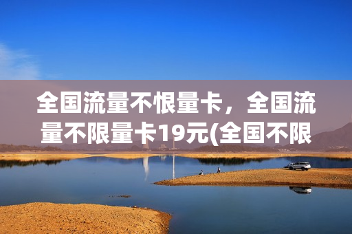 全国流量不恨量卡，全国流量不限量卡19元(全国不限量流量卡有哪些)