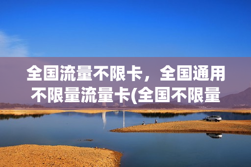 全国流量不限卡，全国通用不限量流量卡(全国不限量流量卡有哪些)
