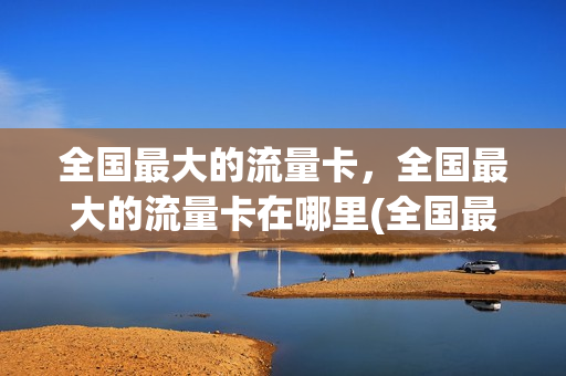 全国最大的流量卡，全国最大的流量卡在哪里(全国最大的流量卡,全国最大的流量卡在哪里买)