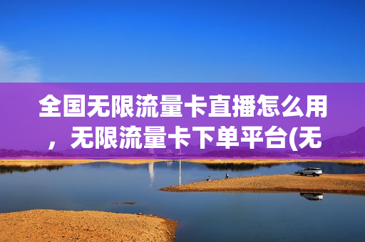 全国无限流量卡直播怎么用，无限流量卡下单平台(无限流量卡怎么收费)