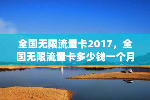 全国无限流量卡2017，全国无限流量卡多少钱一个月(现在无限流量卡多少钱)