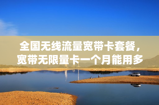 全国无线流量宽带卡套餐，宽带无限量卡一个月能用多少(无限流量卡加宽带)
