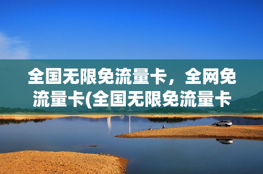 全国无限免流量卡，全网免流量卡(全国无限免流量卡,全网免流量卡是什么)
