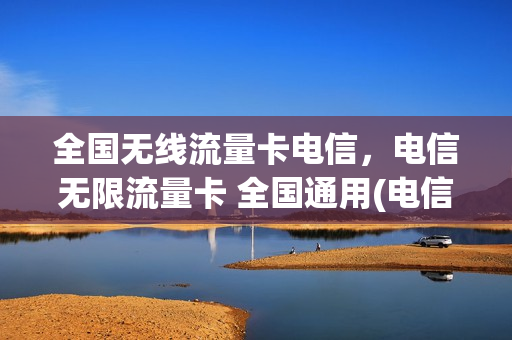 全国无线流量卡电信，电信无限流量卡 全国通用(电信无限流量卡是全国流量吗)