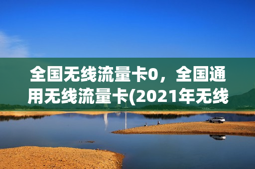 全国无线流量卡0，全国通用无线流量卡(2021年无线流量卡)
