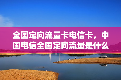 全国定向流量卡电信卡，中国电信全国定向流量是什么意思(中国电信定向国内流量是什么意思)