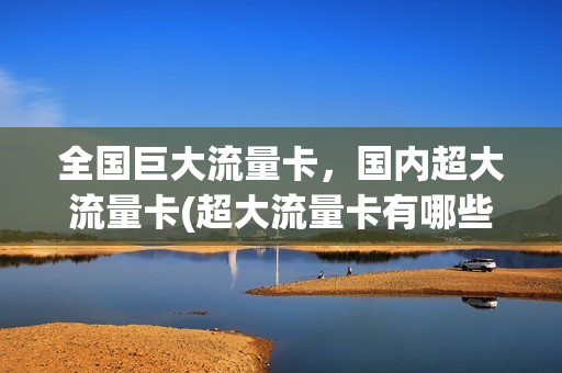全国巨大流量卡，国内超大流量卡(超大流量卡有哪些)