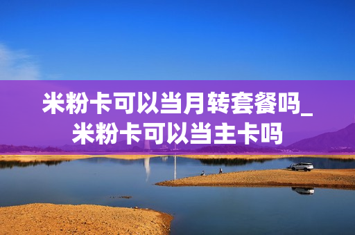 米粉卡可以当月转套餐吗_米粉卡可以当主卡吗