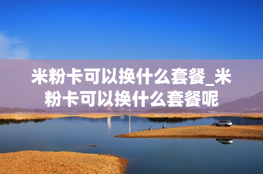 米粉卡可以换什么套餐_米粉卡可以换什么套餐呢