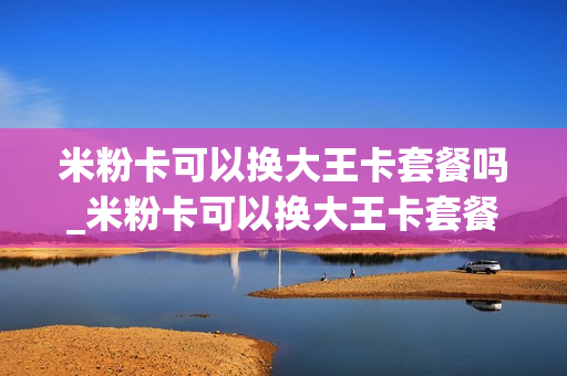 米粉卡可以换大王卡套餐吗_米粉卡可以换大王卡套餐吗移动
