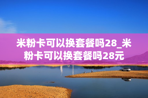 米粉卡可以换套餐吗28_米粉卡可以换套餐吗28元