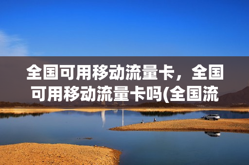 全国可用移动流量卡，全国可用移动流量卡吗(全国流量能用吗)
