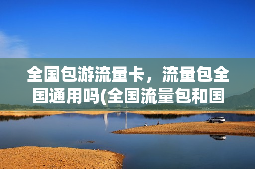 全国包游流量卡，流量包全国通用吗(全国流量包和国内流量包有什么区别)