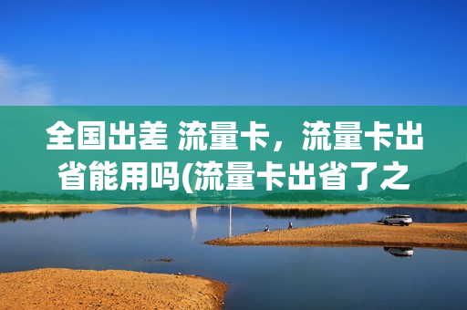 全国出差 流量卡，流量卡出省能用吗(流量卡出省了之后变得很卡)