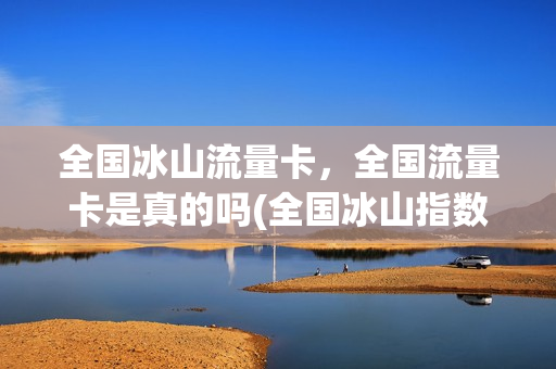 全国冰山流量卡，全国流量卡是真的吗(全国冰山指数)