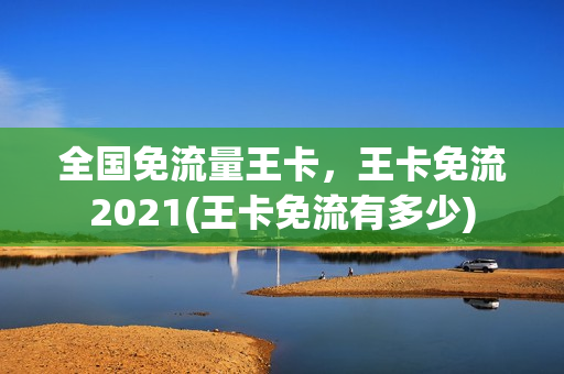全国免流量王卡，王卡免流2021(王卡免流有多少)
