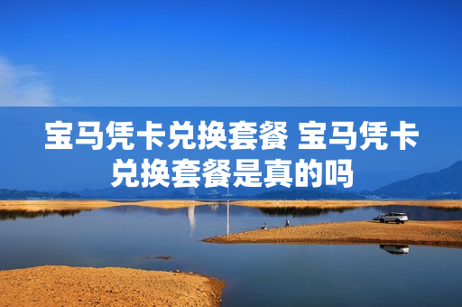 宝马凭卡兑换套餐 宝马凭卡兑换套餐是真的吗