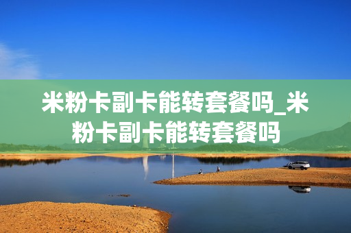 米粉卡副卡能转套餐吗_米粉卡副卡能转套餐吗