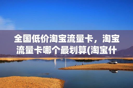 全国低价淘宝流量卡，淘宝流量卡哪个最划算(淘宝什么流量卡好)