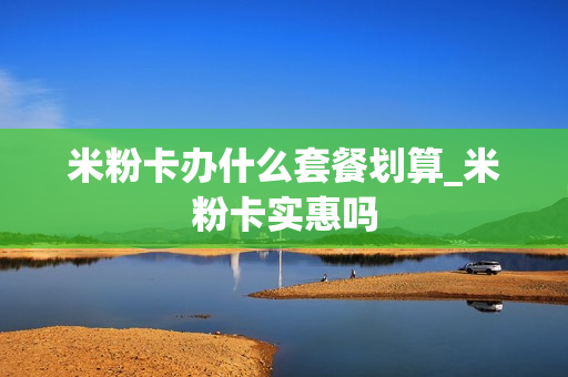 米粉卡办什么套餐划算_米粉卡实惠吗