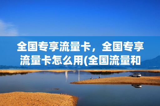 全国专享流量卡，全国专享流量卡怎么用(全国流量和专属流量有什么区别)