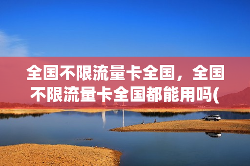 全国不限流量卡全国，全国不限流量卡全国都能用吗(全国不限流量不限速的手机卡是真的吗)