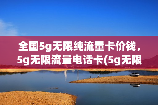 全国5g无限纯流量卡价钱，5g无限流量电话卡(5g无限流量卡多少钱一个月)