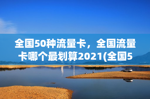 全国50种流量卡，全国流量卡哪个最划算2021(全国50种流量卡,全国流量卡哪个最划算2021年)