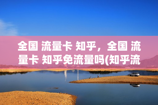 全国 流量卡 知乎，全国 流量卡 知乎免流量吗(知乎流量卡哪个最划算)