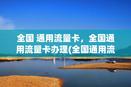 全国 通用流量卡，全国通用流量卡办理(全国通用流量卡怎么样)