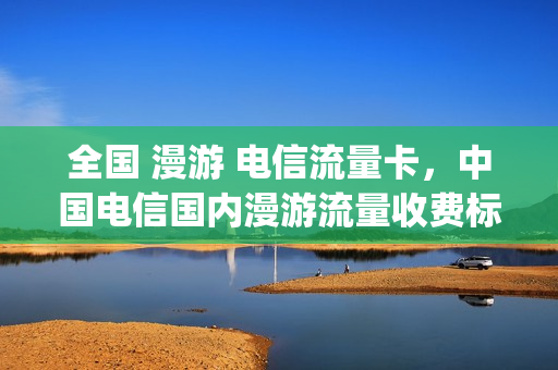 全国 漫游 电信流量卡，中国电信国内漫游流量收费标准(电信流量漫游全面取消了吗)