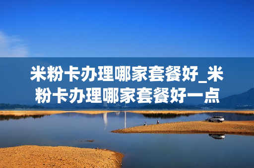 米粉卡办理哪家套餐好_米粉卡办理哪家套餐好一点