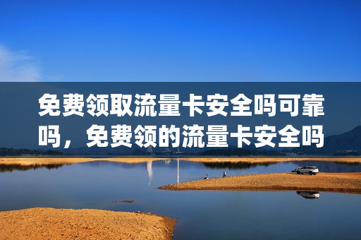 免费领取流量卡安全吗可靠吗，免费领的流量卡安全吗(免费领取流量卡有什么风险)