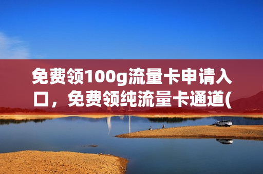 免费领100g流量卡申请入口，免费领纯流量卡通道(免费领纯流量卡免月租)