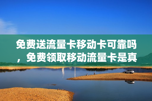 免费送流量卡移动卡可靠吗，免费领取移动流量卡是真的吗(免费领移动流量卡有什么风险)