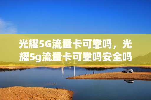 光耀5G流量卡可靠吗，光耀5g流量卡可靠吗安全吗(光耀5g流量卡可靠吗,光耀5g流量卡可靠吗安全吗知乎)