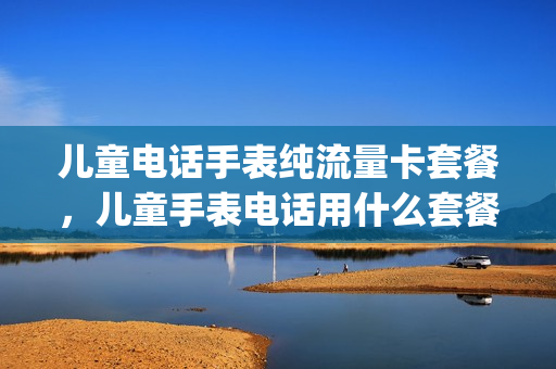 儿童电话手表纯流量卡套餐，儿童手表电话用什么套餐(儿童电话手表都用什么套餐卡)