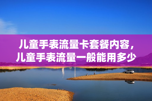 儿童手表流量卡套餐内容，儿童手表流量一般能用多少m流量(儿童手表流量用的多吗)