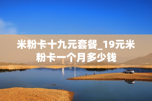 米粉卡十九元套餐_19元米粉卡一个月多少钱