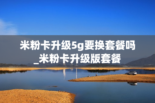 米粉卡升级5g要换套餐吗_米粉卡升级版套餐