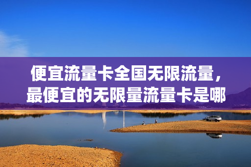 便宜流量卡全国无限流量，最便宜的无限量流量卡是哪个公司的(最便宜的无限流量卡多少钱)