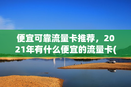 便宜可靠流量卡推荐，2021年有什么便宜的流量卡(便宜实用的流量卡)