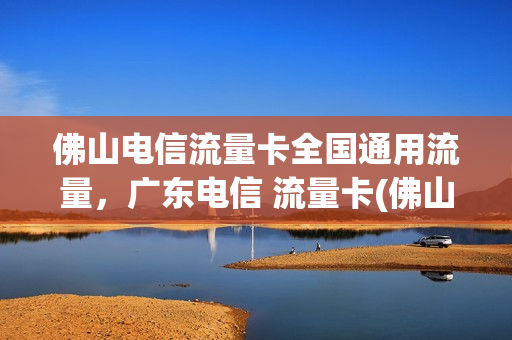 佛山电信流量卡全国通用流量，广东电信 流量卡(佛山电信卡套餐)