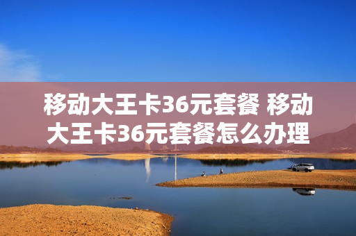 移动大王卡36元套餐 移动大王卡36元套餐怎么办理
