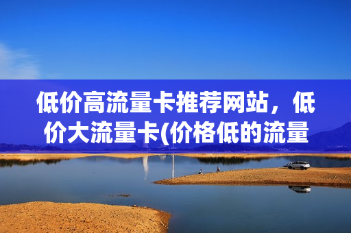 低价高流量卡推荐网站，低价大流量卡(价格低的流量卡)