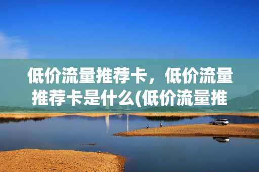 低价流量推荐卡，低价流量推荐卡是什么(低价流量推荐卡,低价流量推荐卡是什么区别)