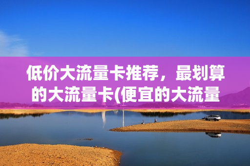 低价大流量卡推荐，最划算的大流量卡(便宜的大流量卡)