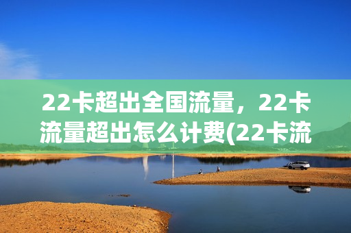 22卡超出全国流量，22卡流量超出怎么计费(22卡流量够用吗)