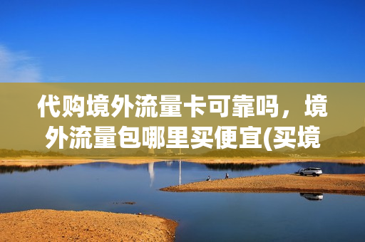 代购境外流量卡可靠吗，境外流量包哪里买便宜(买境外流量的app)