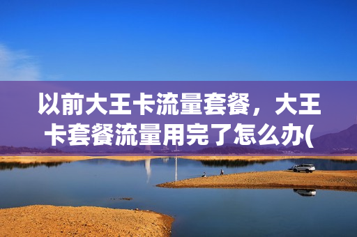 以前大王卡流量套餐，大王卡套餐流量用完了怎么办(大王卡流量用不完会清零吗)